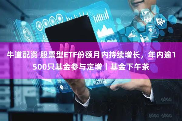 牛道配资 股票型ETF份额月内持续增长，年内逾1500只基金参与定增丨基金下午茶