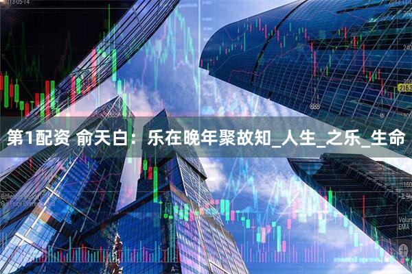 第1配资 俞天白：乐在晚年聚故知_人生_之乐_生命