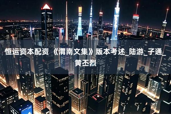 恒运资本配资 《渭南文集》版本考述_陆游_子通_黄丕烈