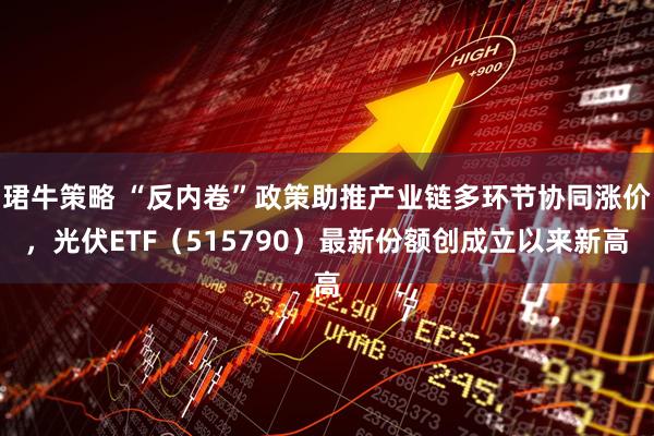 珺牛策略 “反内卷”政策助推产业链多环节协同涨价，光伏ETF（515790）最新份额创成立以来新高