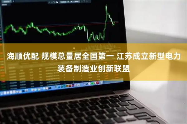 海顺优配 规模总量居全国第一 江苏成立新型电力装备制造业创新联盟