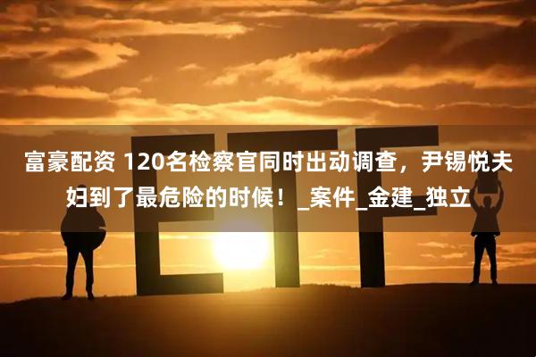 富豪配资 120名检察官同时出动调查，尹锡悦夫妇到了最危险的时候！_案件_金建_独立