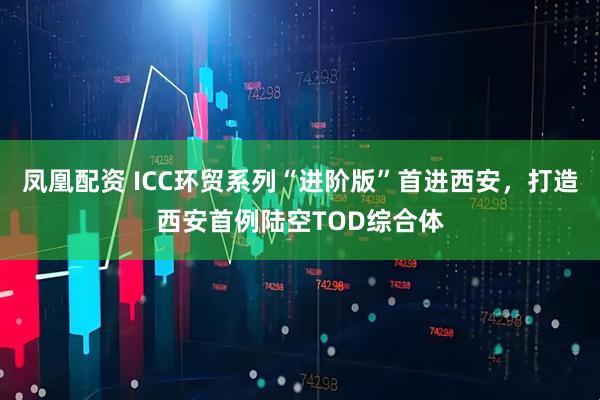 凤凰配资 ICC环贸系列“进阶版”首进西安，打造西安首例陆空TOD综合体