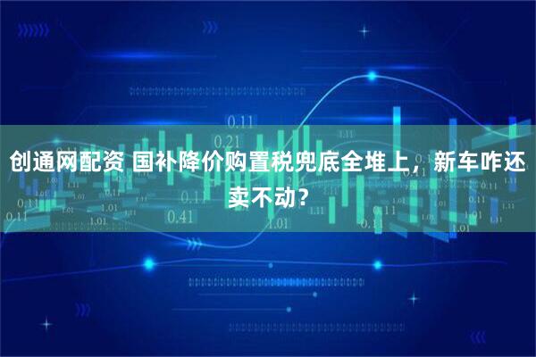 创通网配资 国补降价购置税兜底全堆上，新车咋还卖不动？