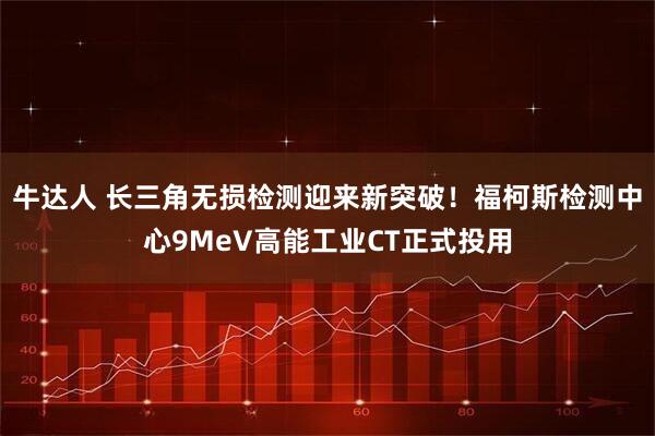 牛达人 长三角无损检测迎来新突破！福柯斯检测中心9MeV高能工业CT正式投用