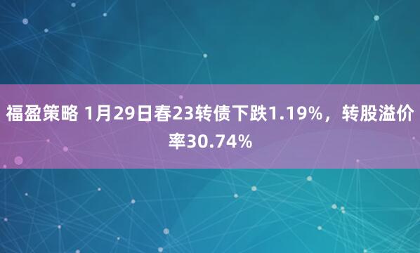 福盈策略 1月29日春23转债下跌1.19%，转股溢价率30.74%