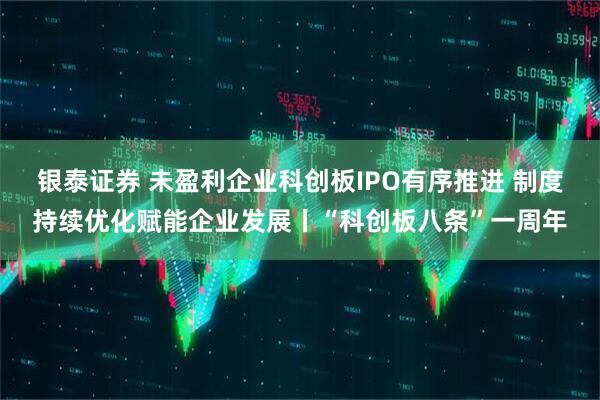 银泰证券 未盈利企业科创板IPO有序推进 制度持续优化赋能企业发展丨“科创板八条”一周年