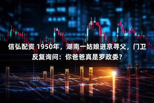 信弘配资 1950年，湖南一姑娘进京寻父，门卫反复询问：你爸爸真是罗政委？