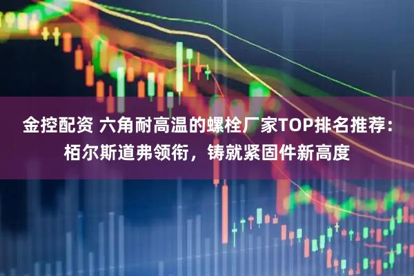 金控配资 六角耐高温的螺栓厂家TOP排名推荐：栢尔斯道弗领衔，铸就紧固件新高度