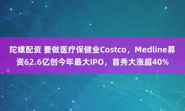 陀螺配资 要做医疗保健业Costco，Medline募资62.6亿创今年最大IPO，首秀大涨超40%