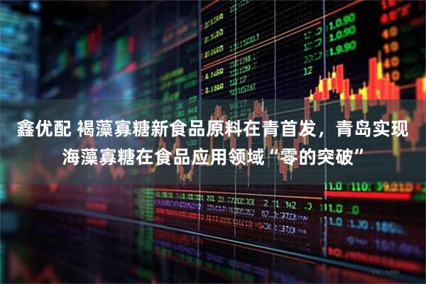 鑫优配 褐藻寡糖新食品原料在青首发，青岛实现海藻寡糖在食品应用领域“零的突破”