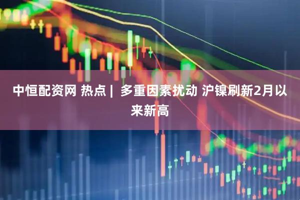 中恒配资网 热点 |  多重因素扰动 沪镍刷新2月以来新高